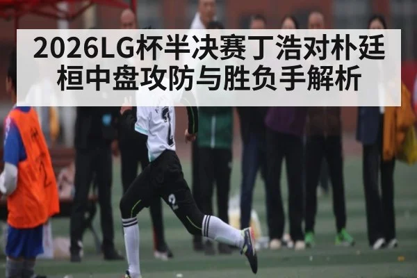 2026LG杯半决赛丁浩对朴廷桓中盘攻防与胜负手解析