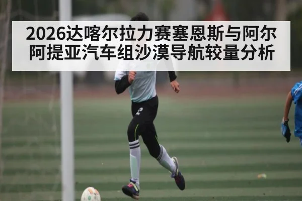 2026达喀尔拉力赛塞恩斯与阿尔阿提亚汽车组沙漠导航较量分析